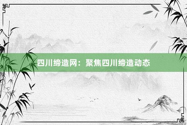 四川缔造网：聚焦四川缔造动态